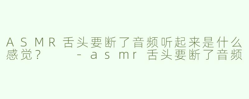 ASMR舌头要断了音频听起来是什么感觉？  -asmr舌头要断了音频