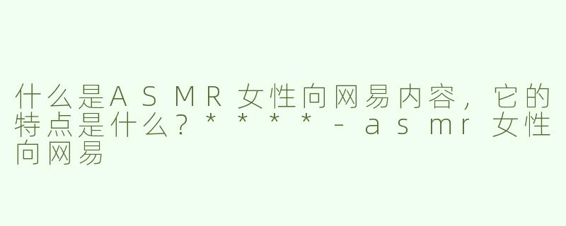 什么是ASMR女性向网易内容，它的特点是什么？****