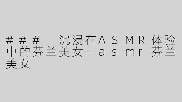 ### 沉浸在ASMR体验中的芬兰美女