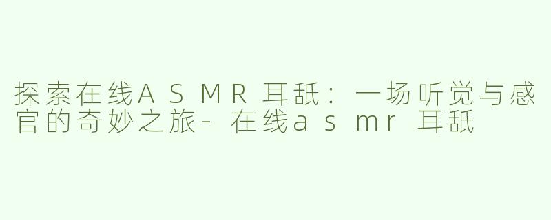 探索在线ASMR耳舐：一场听觉与感官的奇妙之旅-在线asmr耳舐