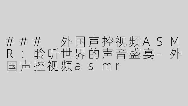 ### 外国声控视频ASMR：聆听世界的声音盛宴