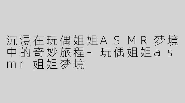 沉浸在玩偶姐姐ASMR梦境中的奇妙旅程