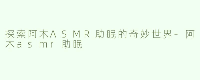 探索阿木ASMR助眠的奇妙世界-阿木asmr助眠