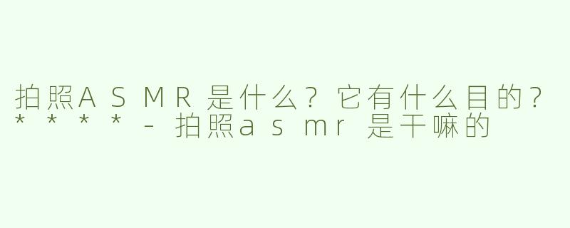 拍照ASMR是什么？它有什么目的？****-拍照asmr是干嘛的