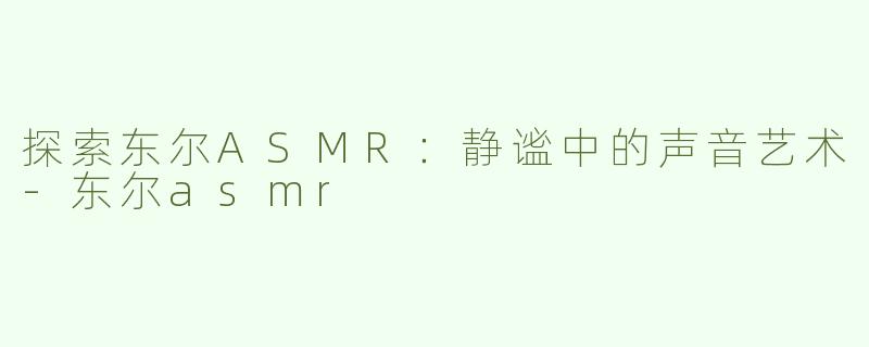 探索东尔ASMR：静谧中的声音艺术-东尔asmr