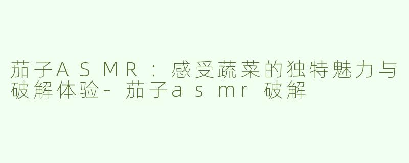茄子ASMR：感受蔬菜的独特魅力与破解体验-茄子asmr破解