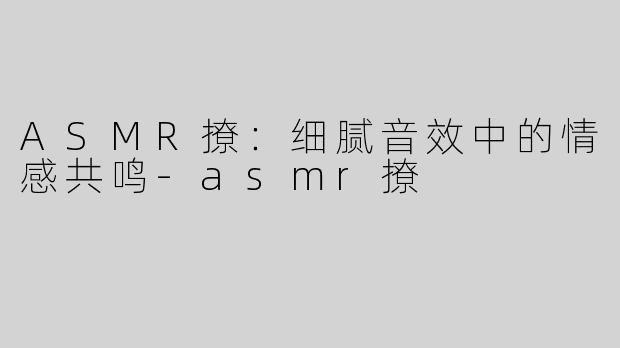 ASMR撩：细腻音效中的情感共鸣-asmr撩