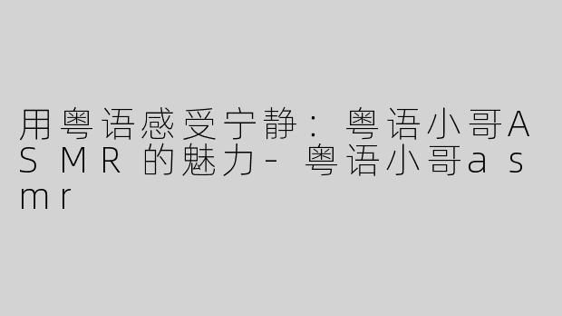 用粤语感受宁静：粤语小哥ASMR的魅力-粤语小哥asmr
