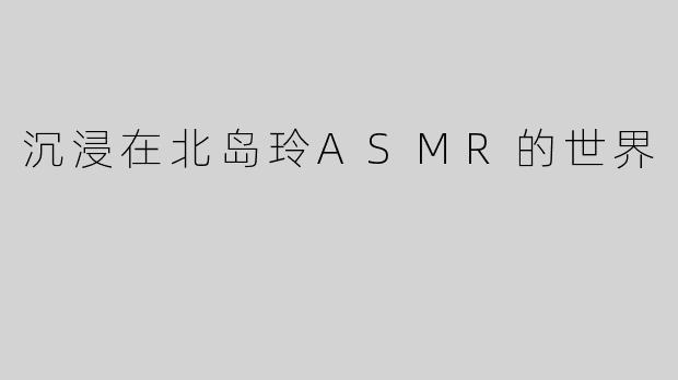 沉浸在北岛玲ASMR的世界