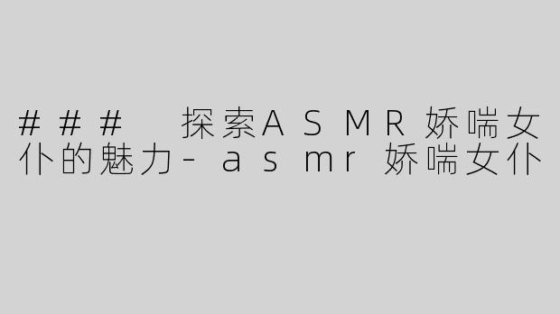 ### 探索ASMR娇喘女仆的魅力-asmr娇喘女仆
