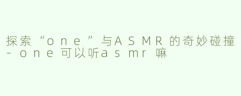 探索“one”与ASMR的奇妙碰撞-one可以听asmr嘛