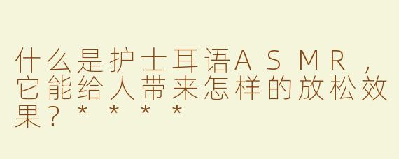 什么是护士耳语ASMR，它能给人带来怎样的放松效果？****