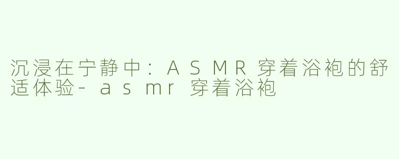 沉浸在宁静中：ASMR穿着浴袍的舒适体验-asmr穿着浴袍