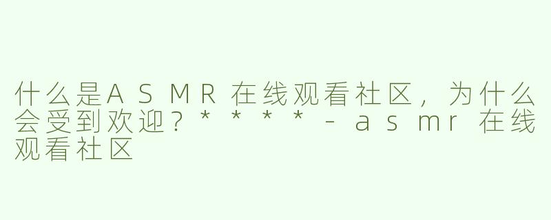 什么是ASMR在线观看社区，为什么会受到欢迎？****