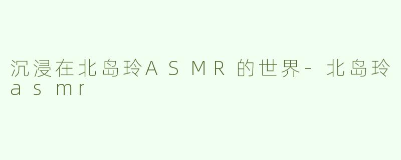 沉浸在北岛玲ASMR的世界