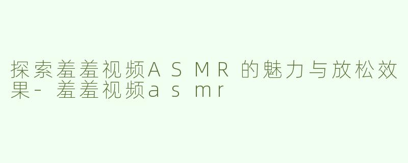 探索羞羞视频ASMR的魅力与放松效果-羞羞视频asmr