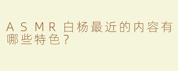 ASMR白杨最近的内容有哪些特色？