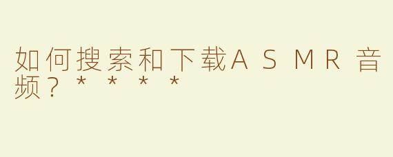 如何搜索和下载ASMR音频？****