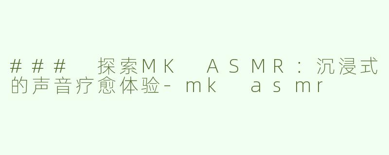 ### 探索MK ASMR：沉浸式的声音疗愈体验-mk asmr
