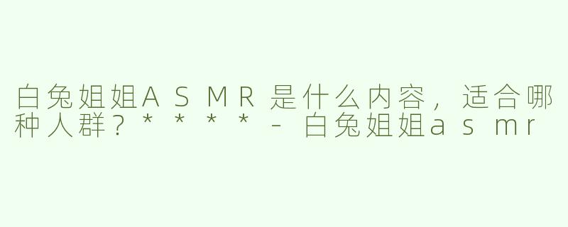 白兔姐姐ASMR是什么内容，适合哪种人群？****