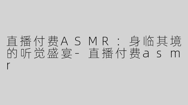 直播付费ASMR：身临其境的听觉盛宴-直播付费asmr