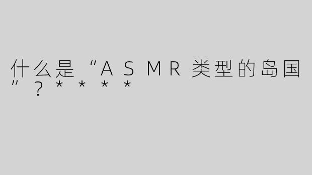 什么是“ASMR类型的岛国”？****