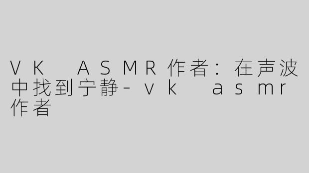 VK ASMR作者：在声波中找到宁静