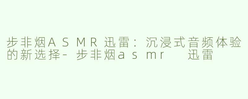 步非烟ASMR迅雷：沉浸式音频体验的新选择-步非烟asmr 迅雷