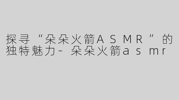 探寻“朵朵火箭ASMR”的独特魅力-朵朵火箭asmr