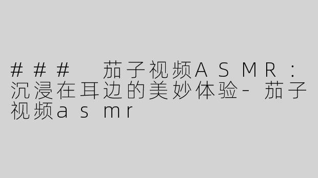 ### 茄子视频ASMR：沉浸在耳边的美妙体验-茄子视频asmr