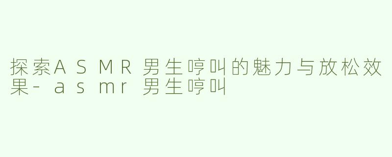 探索ASMR男生哼叫的魅力与放松效果-asmr男生哼叫