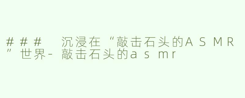 ### 沉浸在“敲击石头的ASMR”世界-敲击石头的asmr
