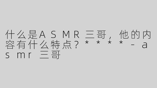 什么是ASMR三哥，他的内容有什么特点？****