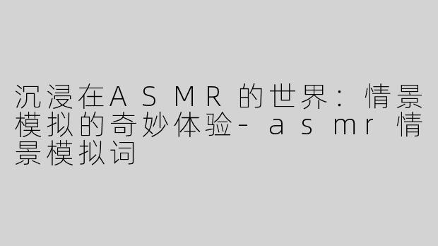 沉浸在ASMR的世界：情景模拟的奇妙体验-asmr情景模拟词