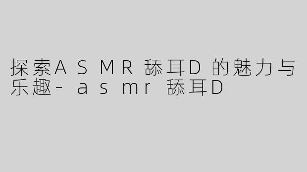 探索ASMR舔耳D的魅力与乐趣