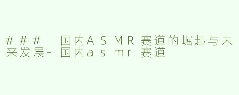 ### 国内ASMR赛道的崛起与未来发展-国内asmr赛道