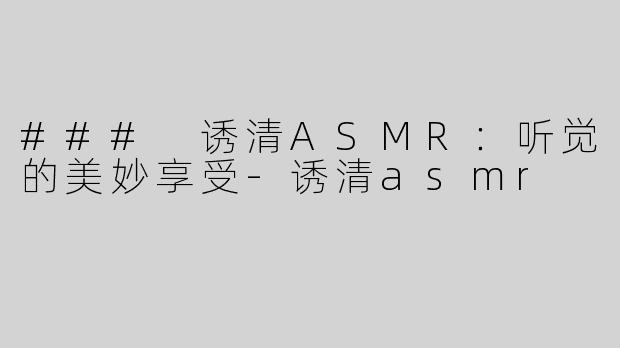 ### 诱清ASMR：听觉的美妙享受-诱清asmr