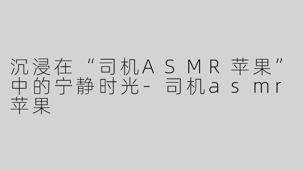 沉浸在“司机ASMR苹果”中的宁静时光-司机asmr苹果