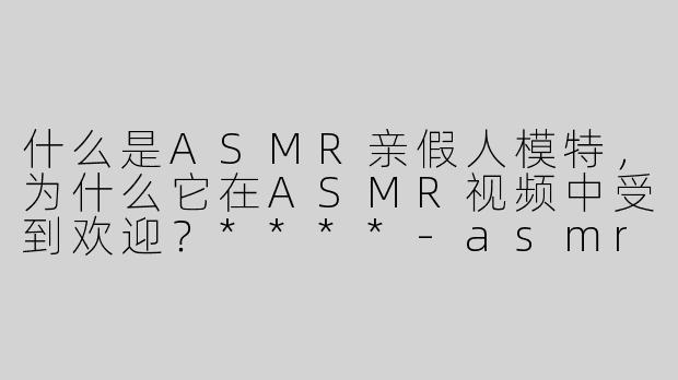 什么是ASMR亲假人模特，为什么它在ASMR视频中受到欢迎？****