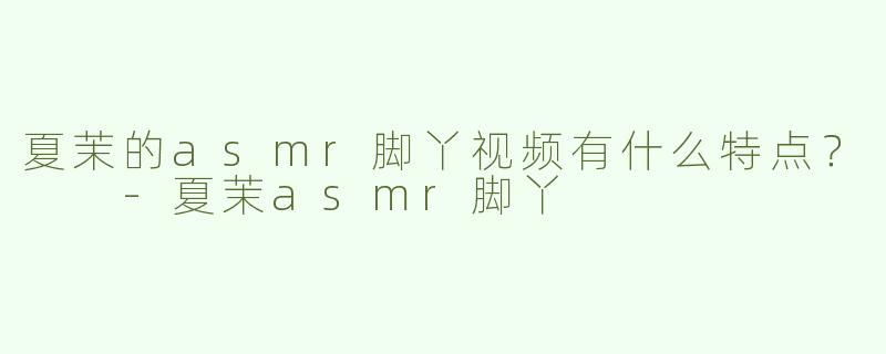 夏茉的asmr脚丫视频有什么特点？  
