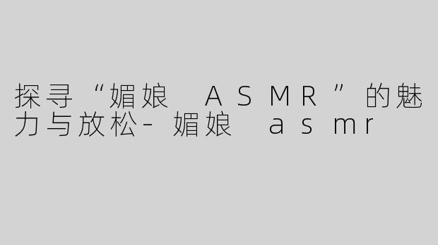 探寻“媚娘 ASMR”的魅力与放松-媚娘 asmr
