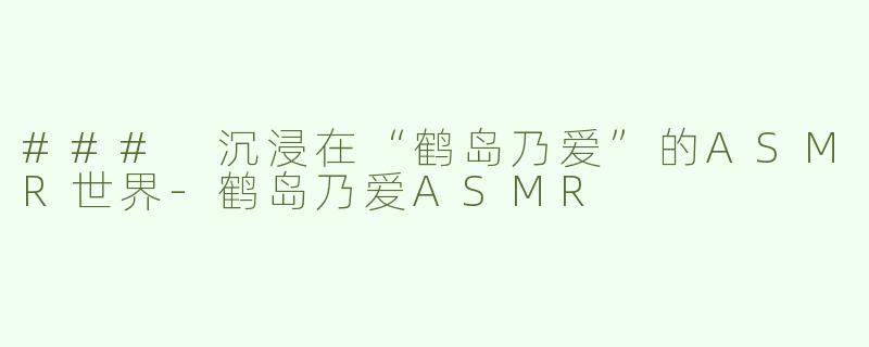 ### 沉浸在“鹤岛乃爱”的ASMR世界-鹤岛乃爱ASMR