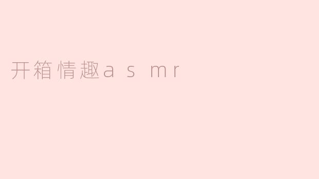 探索开箱情趣ASMR：唤醒感官的独特体验