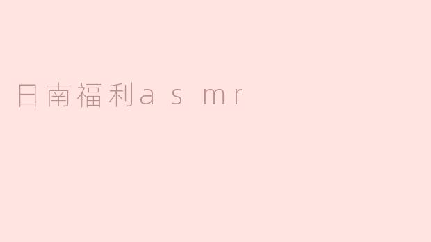 沉浸在日南福利ASMR的真实体验中
