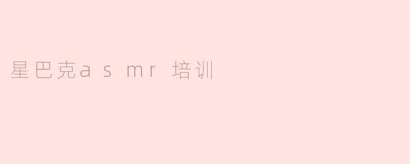 星巴克的ASMR培训有什么特别之处？****