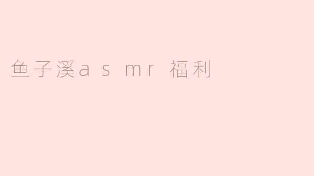 鱼子溪ASMR福利是什么？**