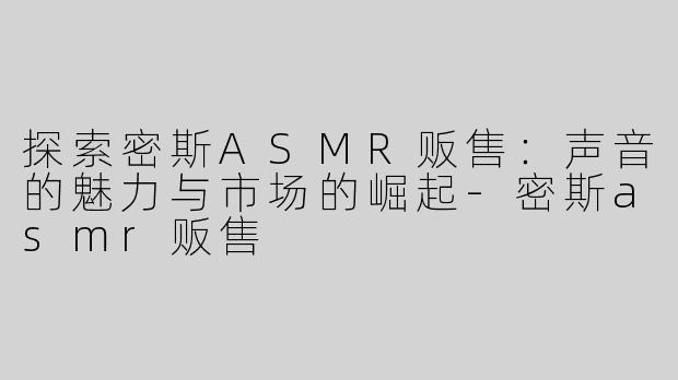 探索密斯ASMR贩售：声音的魅力与市场的崛起-密斯asmr贩售