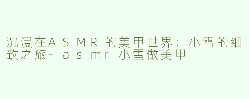 沉浸在ASMR的美甲世界：小雪的细致之旅-asmr小雪做美甲
