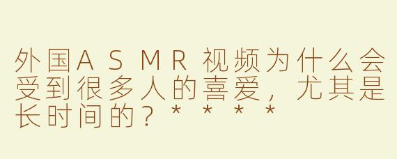 外国ASMR视频为什么会受到很多人的喜爱，尤其是长时间的？****