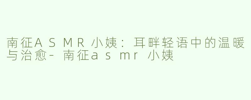 南征ASMR小姨：耳畔轻语中的温暖与治愈-南征asmr小姨